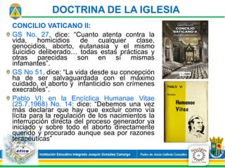 CONCILIO VATICANO II:
GS No. 27, dice: “Cuanto atenta contra la
vida, homicidios de cualquier clase,
genocidios, aborto, eutanasia y el mismo
suicidio deliberado… todas estas prácticas y
otras parecidas son en sí mismas
infamantes”.
GS No 51, dice: “La vida desde su concepción
ha de ser salvaguardada con el máximo
cuidado, el aborto y infanticidio son crímenes
execrables”.
Pablo VI: en la Encíclica Humanae Vitae
(25.7.1968) No. 14: dice: “Debemos una vez
más declarar que hay que excluir como vía
lícita para la regulación de los nacimientos la
interrupción directa del proceso generador ya
iniciado y sobre todo el aborto directamente
querido y procurado aunque sea por razones
terapéuticas”
26
DOCTRINA DE LA IGLESIA
 