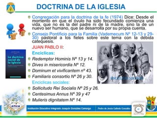 Congregación para la doctrina de la fe (1974) Dice: Desde el
momento en que el óvulo ha sido fecundado comienza una
vida, que no es la del padre ni de la madre, sino la de un
nuevo ser humano, que se desarrolla por su propia cuenta.
Consejo Pontificio para la Familia (Vademecum Nº 12-13 y 29-
30) pastoral a los fieles sobre este tema con la debida
catequesis.
JUAN PABLO II:
Enciclicas:
Redemptor Hominis Nº 13 y 14.
Dives in misericordia Nº 12.
Dominum et vivificantem nº 43.
Familiaris consortio Nº 26 y 30.
Enciclicas sociales:
Sollicitudo Rei Socialis Nº 25 y 26.
Centesimus Annus Nº 39 y 47
Mulieris dignitatem Nº 14.
27
DOCTRINA DE LA IGLESIA
 
