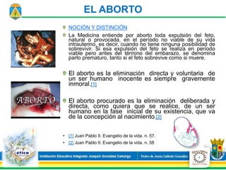EL ABORTO
NOCIÓN Y DISTINCIÓN
La Medicina entiende por aborto toda expulsión del feto,
natural o provocada, en el período no viable de su vida
intrauterino, es decir, cuando no tiene ninguna posibilidad de
sobrevivir. Si esa expulsión del feto se realiza en período
viable pero antes del término del embarazo, se denomina
parto prematuro, tanto si el feto sobrevive como si muere.
El aborto es la eliminación directa y voluntaria de
un ser humano inocente es siempre gravemente
inmoral.[1]
El aborto procurado es la eliminación deliberada y
directa, como quiera que se realice, de un ser
humano en la fase inicial de su existencia, que va
de la concepción al nacimiento.[2]
• [1] Juan Pablo II. Evangelio de la vida. n. 57.
• [2] Juan Pablo II. Evangelio de la vida. n. 58
2
 