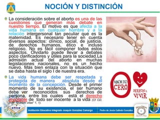 La consideración sobre el aborto es una de las
cuestiones que generan más debate en
nuestro tiempo. El motivo es que afecta a la
vida humana en cualquier hombre y a la
relación interpersonal tan peculiar que es la
maternidad. Es necesario tener en cuenta
diversos aspectos: clínico, social, de justicia,
de derechos humanos, ético e incluso
religioso. No es fácil componer todos estos
aspectos. Olvidarlo puede llevar a debates
poco clarificadores y útiles para la sociedad.La
admisión actual del aborto en muchas
legislaciones nacionales, no es un hecho
nuevo. Más bien enlaza con la situación que
se daba hasta el siglo I de nuestra era.
La vida humana debe ser respetada y
protegida de manera absoluta desde el
momento de la concepción. Desde el primer
momento de su existencia, el ser humano
debe ver reconocidos sus derechos de
persona, entre los cuales está el derecho
inviolable de todo ser inocente a la vida (Cf. CD,
instr. “Donum vitae” 1, 1).
NOCIÓN Y DISTINCIÓN
3
 