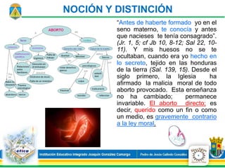 “Antes de haberte formado yo en el
seno materno, te conocía y antes
que nacieses te tenía consagrado”.
(Jr. 1, 5; cf Jb 10, 8-12; Sal 22, 10-
11). Y mis huesos no se te
ocultaban, cuando era yo hecho en
lo secreto, tejido en las honduras
de la tierra (Sal. 139, 15). Desde el
siglo primero, la Iglesia ha
afirmado la malicia moral de todo
aborto provocado. Esta enseñanza
no ha cambiado; permanece
invariable. El aborto directo; es
decir, querido como un fin o como
un medio, es gravemente contrario
a la ley moral.
NOCIÓN Y DISTINCIÓN
4
 