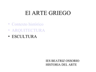 El ARTE GRIEGO
• Contexto histórico
• ARQUITECTURA
• ESCULTURA




                       IES BEATRIZ OSSORIO
                       HISTORIA DEL ARTE
 