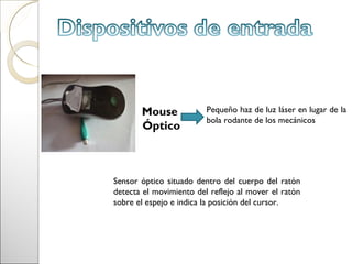 Mouse             Pequeño haz de luz láser en lugar de la
                         bola rodante de los mecánicos
       Óptico



Sensor óptico situado dentro del cuerpo del ratón
detecta el movimiento del reflejo al mover el ratón
sobre el espejo e indica la posición del cursor.
 