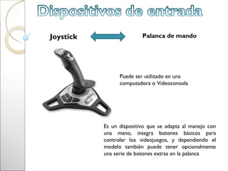 Joystick                  Palanca de mando




                 Puede ser utilizado en una
                 computadora o Videoconsola




           Es un dispositivo que se adapta al manejo con
           una mano, integra botones básicos para
           controlar los videojuegos, y dependiendo el
           modelo también puede tener opcionalmente
           una serie de botones extras en la palanca
 