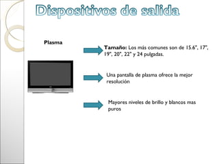Plasma
         Tamaño: Los más comunes son de 15.6", 17",
         19", 20", 22" y 24 pulgadas.


          Una pantalla de plasma ofrece la mejor
          resolución


          Mayores niveles de brillo y blancos mas
          puros
 