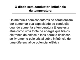 O diodo semiconductor. Influência
da temperatura
Os materiais semicondutores se caracterizam
por aumentar sua capacidade de condução
quando aumenta a temperatura já que esta
atua como uma fonte de energia que tira os
elétrones do enlace e lhes permite deslocarse livremente pelo cristal sob a influência de
uma diferencial de potencial elétrica

 
