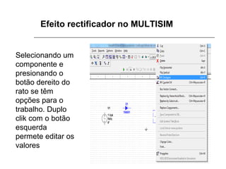 Efeito rectificador no MULTISIM

Selecionando um
componente e
presionando o
botão dereito do
rato se têm
opções para o
trabalho. Duplo
clik com o botão
esquerda
permete editar os
valores

 