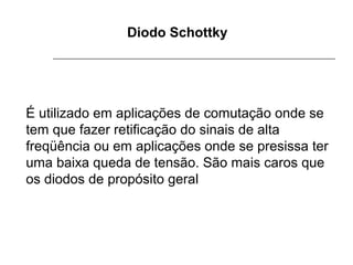 Diodo Schottky

É utilizado em aplicações de comutação onde se
tem que fazer retificação do sinais de alta
freqüência ou em aplicações onde se presissa ter
uma baixa queda de tensão. São mais caros que
os diodos de propósito geral

 