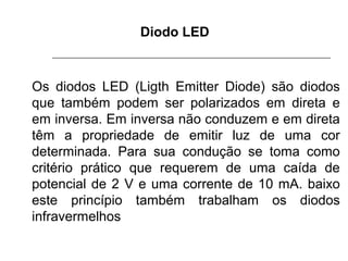 Diodo LED

Os diodos LED (Ligth Emitter Diode) são diodos
que também podem ser polarizados em direta e
em inversa. Em inversa não conduzem e em direta
têm a propriedade de emitir luz de uma cor
determinada. Para sua condução se toma como
critério prático que requerem de uma caída de
potencial de 2 V e uma corrente de 10 mA. baixo
este princípio também trabalham os diodos
infravermelhos

 