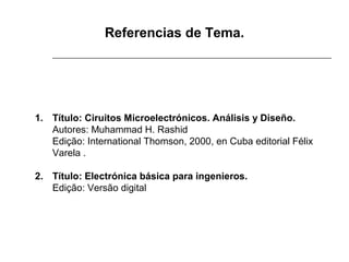 Referencias de Tema.

 
1. Título: Ciruitos Microelectrónicos. Análisis y Diseño.
Autores: Muhammad H. Rashid
Edição: International Thomson, 2000, en Cuba editorial Félix 
Varela .
2. Título: Electrónica básica para ingenieros.
Edição: Versão digital

 