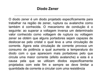Diodo Zener
O diodo zener é um diodo projetado especificamente para
trabalhar na região de zener, ruptura ou avalanche como
também é conhecida. O mecanismo de condução é o
seguinte: ao superar a voltagem inversa um determinado
valor conhecido como voltagem de ruptura ou voltagem
zener se obtém que alguns portadores sejam capazes de
deslocar-se pelo cristal o qual leva a uma circulação de
corrente. Agora esta circulação de corrente provoca um
consumo de potência a qual aumenta a temperatura do
diodo com o que aparecem mais portadores pelo que
circula uma maior corrente (efeito avalanche) e esta é a
causa pela que se utilizam diodos especificamente
projetados com este fim e sempre se deve limitar a
quantidade de corrente a circular com uma resistência

 