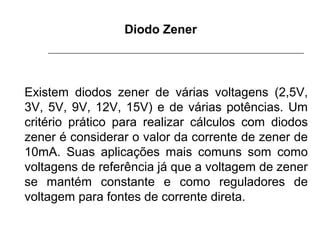 Diodo Zener

Existem diodos zener de várias voltagens (2,5V,
3V, 5V, 9V, 12V, 15V) e de várias potências. Um
critério prático para realizar cálculos com diodos
zener é considerar o valor da corrente de zener de
10mA. Suas aplicações mais comuns som como
voltagens de referência já que a voltagem de zener
se mantém constante e como reguladores de
voltagem para fontes de corrente direta.

 
