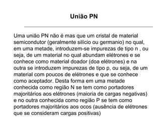 União PN
Uma união PN não é mas que um cristal de material 
semicondutor (geralmente silício ou germanio) no qual, 
em uma metade, introduzem-se impurezas de tipo n , ou 
seja, de um material no qual abundam elétrones e se 
conhece como material doador (doa elétrones) e na 
outra se introduzem impurezas de tipo p, ou seja, de um 
material com poucos de elétrones e que se conhece 
como aceptador. Desta forma em uma metade 
conhecida como região N se tem como portadores 
majoritários aos elétrones (maioria de cargas negativas) 
e no outra conhecida como região P se tem como 
portadores majoritários aos ocos (ausência de elétrones 
que se consideram cargas positivas)

 