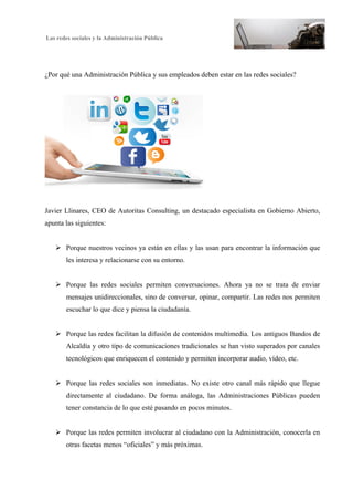 Las redes sociales y la Administración Pública
2
¿Por qué una Administración Pública y sus empleados deben estar en las redes sociales?
Javier Llinares, CEO de Autoritas Consulting, un destacado especialista en Gobierno Abierto,
apunta las siguientes:
Ø Porque nuestros vecinos ya están en ellas y las usan para encontrar la información que
les interesa y relacionarse con su entorno.
Ø Porque las redes sociales permiten conversaciones. Ahora ya no se trata de enviar
mensajes unidireccionales, sino de conversar, opinar, compartir. Las redes nos permiten
escuchar lo que dice y piensa la ciudadanía.
Ø Porque las redes facilitan la difusión de contenidos multimedia. Los antiguos Bandos de
Alcaldía y otro tipo de comunicaciones tradicionales se han visto superados por canales
tecnológicos que enriquecen el contenido y permiten incorporar audio, vídeo, etc.
Ø Porque las redes sociales son inmediatas. No existe otro canal más rápido que llegue
directamente al ciudadano. De forma análoga, las Administraciones Públicas pueden
tener constancia de lo que esté pasando en pocos minutos.
Ø Porque las redes permiten involucrar al ciudadano con la Administración, conocerla en
otras facetas menos “oficiales” y más próximas.
 