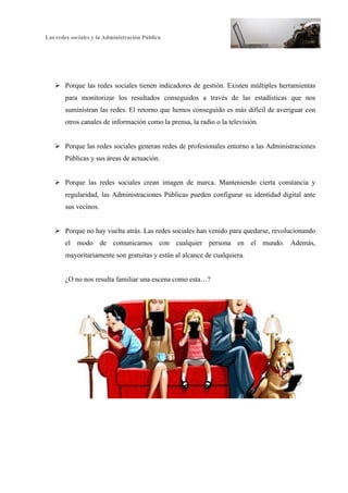 Las redes sociales y la Administración Pública
3
Ø Porque las redes sociales tienen indicadores de gestión. Existen múltiples herramientas
para monitorizar los resultados conseguidos a través de las estadísticas que nos
suministran las redes. El retorno que hemos conseguido es más difícil de averiguar con
otros canales de información como la prensa, la radio o la televisión.
Ø Porque las redes sociales generan redes de profesionales entorno a las Administraciones
Públicas y sus áreas de actuación.
Ø Porque las redes sociales crean imagen de marca. Manteniendo cierta constancia y
regularidad, las Administraciones Públicas pueden configurar su identidad digital ante
sus vecinos.
Ø Porque no hay vuelta atrás. Las redes sociales han venido para quedarse, revolucionando
el modo de comunicarnos con cualquier persona en el mundo. Además,
mayoritariamente son gratuitas y están al alcance de cualquiera.
¿O no nos resulta familiar una escena como esta…?
 