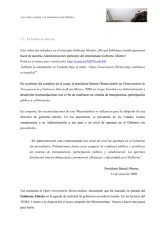 Las redes sociales y la Administración Pública
4
1.2.- El Gobierno abierto
Este vídeo nos introduce en el concepto Gobierno Abierto. ¿De qué hablamos cuando queremos
hacer de nuestras Administraciones partícipes del denominado Gobierno Abierto?
Pulsa en el enlace para visualizarlo: http://youtu.be/Mj7NvmFr5i0
También lo encontrarás en Youtube bajo el título: “Open Government Partnership (subtítulos
en español)”.
En su primer día completo en el cargo, el presidente Barack Obama emitió un Memorándum de
Transparencia y Gobierno Abierto (Casa Blanca, 2009) en el que llamaba a su Administración a
desarrollar recomendaciones con el fin de establecer un sistema de transparencia, participación
pública y colaboración.
En conjunto, las recomendaciones de este Memorándum se utilizarían para la adopción de una
directiva de gobierno abierto. En ese documento, el presidente de los Estados Unidos
comprometía a su Administración a dar paso a un nivel de apertura en el Gobierno sin
precedentes.
“Mi Administración está comprometida con crear un nivel de apertura en el Gobierno
sin precedentes. Trabajaremos juntos para asegurar la confianza pública y establecer
un sistema de transparencia, participación pública y colaboración. La apertura
fortalecerá nuestra democracia y promoverá eficiencia y efectividad en el Gobierno.”
Presidente Barack Obama,
21 de enero de 2009
Así comienza el Open Government Memorandum, documento que ha marcado la entrada del
Gobierno Abierto en la agenda de multitud de gobiernos en todo el mundo. En las lecturas del
TEMA 1 tienes a tu disposición el texto completo del Memorándum. Vamos a hacer una pausa
para leerlo.
 