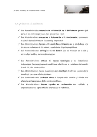 Las redes sociales y la Administración Pública
6
1.3.- ¿Cuáles son sus beneficios?:
ü Las Administraciones favorecen la reutilización de la información pública por
parte de las empresas privadas, para generar más valor.
ü Las Administraciones comparten la información y el conocimiento y promueven
la cultura de la colaboración ciudadana y empresarial.
ü Las Administraciones buscan activamente la participación de la ciudadanía y la
involucran en la toma de decisiones y en el diseño de políticas públicas.
ü Las Administraciones participan en los debates que se producen en la red y
aprovechan las ideas que sean de provecho.
ü Las Administraciones utilizan las nuevas tecnologías y las herramientas
informáticas. Buscan activamente modelos de relación con la ciudadanía, incluyendo
la web 2.0 y las redes sociales.
ü Las Administraciones buscan mecanismos para reutilizar el software y compartir la
tecnología con otras Administraciones.
ü Las Administraciones colaboran entre sí compartiendo recursos y siendo más
eficientes en la prestación de los servicios públicos.
ü Las Administraciones buscan espacios de colaboración con entidades y
organizaciones que representan los intereses de la ciudadanía,
 
