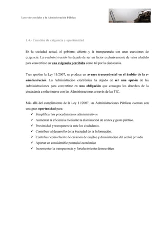 Las redes sociales y la Administración Pública
7
1.4.- Cuestión de exigencia y oportunidad
En la sociedad actual, el gobierno abierto y la transparencia son unas cuestiones de
exigencia: La e-administración ha dejado de ser un factor exclusivamente de valor añadido
para convertirse en una exigencia percibida como tal por la ciudadanía.
Tras aprobar la Ley 11/2007, se produce un avance trascendental en el ámbito de la e-
administración. La Administración electrónica ha dejado de ser una opción de las
Administraciones para convertirse en una obligación que consagra los derechos de la
ciudadanía a relacionarse con las Administraciones a través de las TIC.
Más allá del cumplimiento de la Ley 11/2007, las Administraciones Públicas cuentan con
una gran oportunidad para:
ü Simplificar los procedimientos administrativos
ü Aumentar la eficiencia mediante la disminución de costes y gasto público.
ü Proximidad y transparencia ante los ciudadanos.
ü Contribuir al desarrollo de la Sociedad de la Información.
ü Contribuir como fuente de creación de empleo y dinamización del sector privado
ü Aportar un considerable potencial económico
ü Incrementar la transparencia y fortalecimiento democrático
 