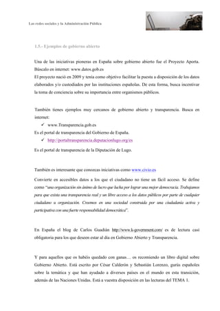 Las redes sociales y la Administración Pública
8
1.5.- Ejemplos de gobierno abierto
Una de las iniciativas pioneras en España sobre gobierno abierto fue el Proyecto Aporta.
Búscalo en internet: www.datos.gob.es
El proyecto nació en 2009 y tenía como objetivo facilitar la puesta a disposición de los datos
elaborados y/o custodiados por las instituciones españolas. De esta forma, busca incentivar
la toma de conciencia sobre su importancia entre organismos públicos.
También tienes ejemplos muy cercanos de gobierno abierto y transparencia. Busca en
internet:
ü www.Transparencia.gob.es
Es el portal de transparencia del Gobierno de España.
ü http://portaltransparencia.deputacionlugo.org/es
Es el portal de transparencia de la Diputación de Lugo.
También es interesante que conozcas iniciativas como www.civio.es
Convierte en accesibles datos a los que el ciudadano no tiene un fácil acceso. Se define
como “una organización sin ánimo de lucro que lucha por lograr una mejor democracia. Trabajamos
para que exista una transparencia real y un libre acceso a los datos públicos por parte de cualquier
ciudadano u organización. Creemos en una sociedad construida por una ciudadanía activa y
participativa con una fuerte responsabilidad democrática”.
En España el blog de Carlos Guadián http://www.k-government.com/ es de lectura casi
obligatoria para los que deseen estar al día en Gobierno Abierto y Transparencia.
Y para aquellos que os habéis quedado con ganas… os recomiendo un libro digital sobre
Gobierno Abierto. Está escrito por César Calderón y Sebastián Lorenzo, gurús españoles
sobre la temática y que han ayudado a diversos países en el mundo en esta transición,
además de las Naciones Unidas. Está a vuestra disposición en las lecturas del TEMA 1.
 