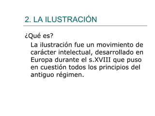 2. LA ILUSTRACIÓN

¿Qué es?
 La ilustración fue un movimiento de
 carácter intelectual, desarrollado en
 Europa durante el s.XVIII que puso
 en cuestión todos los principios del
 antiguo régimen.
 