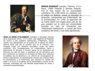 DENIS DIDEROT (Langre, Francia, 1713-
                                              París, 1784) Filósofo y escritor francés.
                                              Fue el hijo mayor de un acomodado
                                              cuchillero. En 1746 entró en contacto con
                                              el editor Le Breton, quien le encargó la
                                              dirección, compartida con D’Alembert, de
                                              la Enciclopedia. En 1749, la aparición de
                                              su Carta sobre los ciegos para uso de los
                                              que pueden ver le valió ser encarcelado
                                              durante un mes en Vincennes por
                                              «libertinaje intelectual», a causa del tono
                                              escéptico del texto y sus tesis agnósticas.


JEAN LE ROND D’ALAMBERT Científico y pensador francés
de la Ilustración (París, 1717-1783). Hijo ilegítimo de Madame
de Tencin y del caballero Destouches, D'Alembert, recién
nacido, fue abandonado en la puerta de la iglesia de Saint-
Jean-le Rond (de ahí el nombre que se le impuso). Fue
recogido luego por Madame Rousseau, mujer de pobre
condición. Sus investigaciones en matemáticas, física y
astronomía le llevaron a formar parte de la Academia de
Ciencias con sólo 25 años; y resultaron de tal relevancia que
aún conservan su nombre un principio de física que relaciona
la estática con la dinámica y un criterio de convergencia de
series matemáticas. Su pensamiento resulta una síntesis entre
el racionalismo y el empirismo, que subraya la unidad del
saber y la fe en el progreso de la Humanidad a través de las
ciencias, unificadas por una filosofía desprendida de mitos y
creencias trascendentales.
 