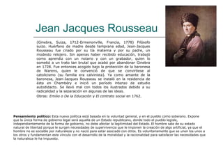 Jean Jacques Rousseau
               (Ginebra, Suiza, 1712-Ermenonville, Francia, 1778) Filósofo
               suizo. Huérfano de madre desde temprana edad, Jean-Jacques
               Rousseau fue criado por su tía materna y por su padre, un
               modesto relojero. Sin apenas haber recibido educación, trabajó
               como aprendiz con un notario y con un grabador, quien lo
               sometió a un trato tan brutal que acabó por abandonar Ginebra
               en 1728. Fue entonces acogido bajo la protección de la baronesa
               de Warens, quien le convenció de que se convirtiese al
               catolicismo (su familia era calvinista). Ya como amante de la
               baronesa, Jean-Jacques Rousseau se instaló en la residencia de
               ésta en Chambéry e inició un período intenso de estudio
               autodidacto. Se llevó mal con todos los ilustrados debido a su
               radicalidad y la separación en algunas de las ideas.
               Obras: Emilio o De la Educación y El contrato social en 1762.




Pensamiento político: Esta nueva política está basada en la voluntad general, y en el pueblo como soberano. Expone
que la única forma de gobierno legal será aquella de un Estado republicano, donde todo el pueblo legisle,
independientemente de la forma de gobierno, no debe afectar la legitimidad del Estado. El hombre sale de su estado
natural de libertad porque le surgen necesidades de supervivencia que le imponen la creación de algo artificial, ya que el
hombre no es sociable por naturaleza y no nació para estar asociado con otros. Es voluntariamente que se unen los unos a
los otros y fundamentan este vínculo con el desarrollo de la moralidad y la racionalidad para satisfacer las necesidades que
la naturaleza le ha impuesto.
 
