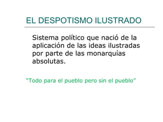 EL DESPOTISMO ILUSTRADO

  Sistema político que nació de la
  aplicación de las ideas ilustradas
  por parte de las monarquías
  absolutas.

“Todo para el pueblo pero sin el pueblo”
 