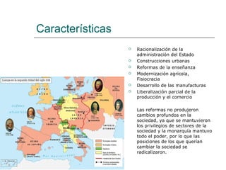Características
                     Racionalización de la
                      administración del Estado
                     Construcciones urbanas
                     Reformas de la enseñanza
                     Modernización agrícola,
                      Fisiocracia
                     Desarrollo de las manufacturas
                     Liberalización parcial de la
                      producción y el comercio

                      Las reformas no produjeron
                      cambios profundos en la
                      sociedad, ya que se mantuvieron
                      los privilegios de sectores de la
                      sociedad y la monarquía mantuvo
                      todo el poder, por lo que las
                      posiciones de los que querían
                      cambiar la sociedad se
                      radicalizaron.
 