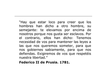 “Hay que estar loco para creer que los
hombres han dicho a otro hombre, su
semejante: te elevamos por encima de
nosotros porque nos gusta ser esclavos. Por
el contrario, ellos han dicho: Tenemos
necesidad de vos para mantener las leyes a
las que nos queremos someter, para que
nos gobiernes sabiamente, para que nos
defiendas. Exigiremos de vos que respetéis
nuestra libertad.”
Federico II de Prusia. 1781.
 