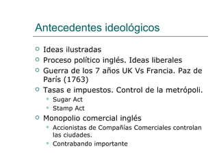 Antecedentes ideológicos
   Ideas ilustradas
   Proceso político inglés. Ideas liberales
   Guerra de los 7 años UK Vs Francia. Paz de
    París (1763)
   Tasas e impuestos. Control de la metrópoli.
       Sugar Act
       Stamp Act
   Monopolio comercial inglés
       Accionistas de Compañías Comerciales controlan
        las ciudades.
       Contrabando importante
 