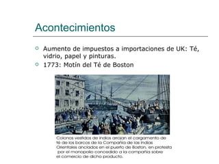 Acontecimientos
   Aumento de impuestos a importaciones de UK: Té,
    vidrio, papel y pinturas.
   1773: Motín del Té de Boston
 
