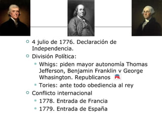    4 julio de 1776. Declaración de
    Independencia.
   División Política:
      Whigs: piden mayor autonomía Thomas

       Jefferson, Benjamin Franklin y George
       Whasington. Republicanos
      Tories: ante todo obediencia al rey

   Conflicto internacional
      1778. Entrada de Francia

      1779. Entrada de España
 