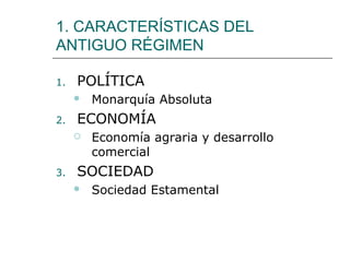 1. CARACTERÍSTICAS DEL
ANTIGUO RÉGIMEN

1.   POLÍTICA
        Monarquía Absoluta
2.   ECONOMÍA
        Economía agraria y desarrollo
         comercial
3.   SOCIEDAD
        Sociedad Estamental
 