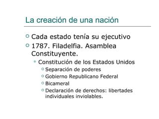 La creación de una nación
   Cada estado tenía su ejecutivo
   1787. Filadelfia. Asamblea
    Constituyente.
     Constitución   de los Estados Unidos
        Separación de poderes
        Gobierno Republicano Federal

        Bicameral

        Declaración de derechos: libertades

         individuales inviolables.
 