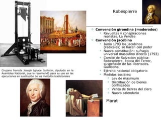 Robespierre



                                                              Convención girondina (moderados)
                                                                  Revueltas y conspiraciones
                                                                   realistas. La Vendée
                                                              Convención jacobina
                                                                  Junio 1793 los jacobinos
                                                                   (radicales) se hacen con poder
                                                                  Nueva constitución: sufragio
                                                                   universal masculino directo (1793)
                                                                  Comité de Salvación pública:
                                                                   Robespierre, época del Terror,
                                                                   suspensión de las libertades.
                                                                   Guillotina
Cirujano francés Joseph Ignace Guillotin, diputado en la          Ejército nacional obligatorio
Asamblea Nacional, que la recomendó para su uso en las            Medidas sociales:
ejecuciones en sustitución de los métodos tradicionales
                                                                       Ley de maximum

                                                                       Distribución de bienes

                                                                         confiscados
                                                                       Venta de tierras del clero

                                                                       Nuevo calendario



                                                                     Marat
 