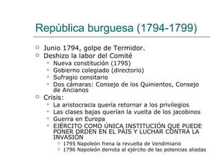 República burguesa (1794-1799)
   Junio 1794, golpe de Termidor.
   Deshizo la labor del Comité
       Nueva constitución (1795)
       Gobierno colegiado (directorio)
       Sufragio censitario
       Dos cámaras: Consejo de los Quinientos, Consejo
        de Ancianos
   Crisis:
       La aristocracia quería retornar a los privilegios
       Las clases bajas querían la vuelta de los jacobinos
       Guerra en Europa
       EJÉRCITO COMO ÚNICA INSTITUCIÓN QUE PUEDE
        PONER ORDEN EN EL PÁIS Y LUCHAR CONTRA LA
        INVASIÓN
            1795 Napoleón frena la revuelta de Vendimiario
            1796 Napoleón derrota al ejército de las potencias aliadas
 