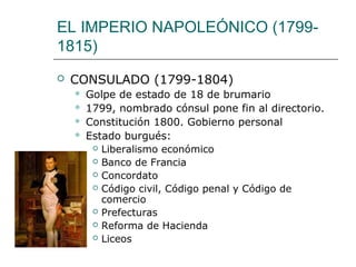 EL IMPERIO NAPOLEÓNICO (1799-
1815)
   CONSULADO (1799-1804)
       Golpe de estado de 18 de brumario
       1799, nombrado cónsul pone fin al directorio.
       Constitución 1800. Gobierno personal
       Estado burgués:
          Liberalismo económico

          Banco de Francia

          Concordato

          Código civil, Código penal y Código de
           comercio
          Prefecturas

          Reforma de Hacienda

          Liceos
 