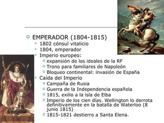    EMPERADOR (1804-1815)
       1802 cónsul vitalicio
       1804, emperador
       Imperio europeo:
          expansión de los ideales de la RF
          Trono para familiares de Napoleón
          Bloqueo continental: invasión de España
       Caída del Imperio
          Campaña de Rusia
          Guerra de la Independencia española
          1815, exilio a la isla de Elba
          Imperio de los cien días. Wellington lo derrota
           definitivamente en la batalla de Waterloo (8
           junio 1815)
          1815-1821 destierro a Santa Elena.
 