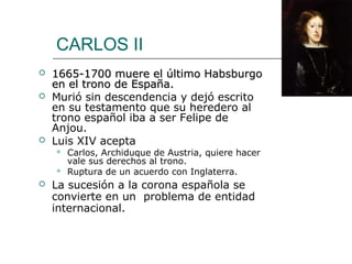 CARLOS II
   1665-1700 muere el último Habsburgo
    en el trono de España.
   Murió sin descendencia y dejó escrito
    en su testamento que su heredero al
    trono español iba a ser Felipe de
    Anjou.
   Luis XIV acepta
       Carlos, Archiduque de Austria, quiere hacer
        vale sus derechos al trono.
       Ruptura de un acuerdo con Inglaterra.
   La sucesión a la corona española se
    convierte en un problema de entidad
    internacional.
 