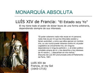 MONARQUÍA ABSOLUTA
LUÍS XIV de Francia: “El Estado soy Yo”
 El rey tiene todo el poder de dictar leyes de una forma arbitraria,
 dependiendo siempre de sus intereses.


                  “El poder soberano nada más recae en mi persona;
                  nada más es por mí que los tribunales existen y
                  tienen autoridad, y como que ellos ejercen en nombre
                  mío, su uso nunca puede volverse contra mí; el poder
                  Legislativo es únicamente mío, sin ninguna
                  dependencia ni ninguna partición (..); el orden público
                  completo emana de mí, y los derechos y los intereses
                  de mi nación (...) descansan en mis manos.”
                  Discurso de Luis XIV pronunciado ante el Parlamento
                  de París, 1661.


            LUIS XIV de
            Francia, el rey Sol
            (1643-1715)
 