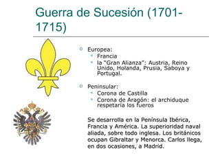 Guerra de Sucesión (1701-
1715)
          Europea:
             Francia
             la “Gran Alianza”: Austria, Reino
              Unido, Holanda, Prusia, Saboya y
              Portugal.

          Peninsular:
             Corona de Castilla
             Corona de Aragón: el archiduque
              respetaría los fueros

           Se desarrolla en la Península Ibérica,
           Francia y América. La superioridad naval
           aliada, sobre todo inglesa. Los británicos
           ocupan Gibraltar y Menorca. Carlos llega,
           en dos ocasiones, a Madrid.
 