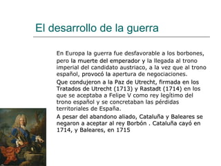 El desarrollo de la guerra

    En Europa la guerra fue desfavorable a los borbones,
    pero la muerte del emperador y la llegada al trono
    imperial del candidato austriaco, a la vez que al trono
    español, provocó la apertura de negociaciones.
    Que condujeron a la Paz de Utrecht, firmada en los
    Tratados de Utrecht (1713) y Rastadt (1714) en los
    que se aceptaba a Felipe V como rey legítimo del
    trono español y se concretaban las pérdidas
    territoriales de España.
    A pesar del abandono aliado, Cataluña y Baleares se
    negaron a aceptar al rey Borbón . Cataluña cayó en
    1714, y Baleares, en 1715
 