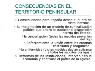 CONSECUENCIAS EN EL
TERRITORIO PENINSULAR
  Consecuencias para España desde el punto de
                                      vista interno:
 la implantación de un modelo de centralización
       política que alteró la tradicional disposición
                                 interna del Estado.
           la centralización (todas las medidas provenían
                                                   del rey)
               Reforzamiento la unión entre las coronas
                                castellana y aragonesa.
       la uniformidad (dichas medidas debían aplicarse
                          a todos los súbditos por igual)
   Reformas de las instituciones, intervenir en la
      economía y controlar el poder de la Iglesia.
 