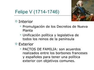 Felipe V (1714-1746)
   Interior
     Promulgación   de los Decretos de Nueva
      Planta
     Unificación política y legislativa de
      todos los reinos de la península
   Exterior
     PACTOS   DE FAMILIA: son acuerdos
      realizados entre los borbones franceses
      y españoles para tener una política
      exterior con objetivos comunes.
 