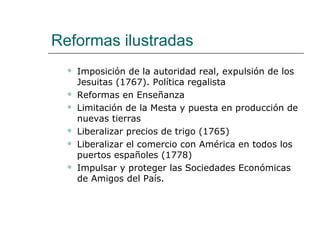 Reformas ilustradas
     Imposición de la autoridad real, expulsión de los
      Jesuitas (1767). Política regalista
     Reformas en Enseñanza
     Limitación de la Mesta y puesta en producción de
      nuevas tierras
     Liberalizar precios de trigo (1765)
     Liberalizar el comercio con América en todos los
      puertos españoles (1778)
     Impulsar y proteger las Sociedades Económicas
      de Amigos del País.
 