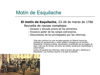Motín de Esquilache
  El motín de Esquilache, 23-26 de marzo de 1766
    Revuelta de causas complejas:
      - Escasez y elevado precio de los alimentos.
      - Excesivo poder de los cargos extranjeros.
      - Descontento de los privilegiados por las reformas.

          Todo ello confluyó en una revuelta popular en Madrid contra las
          medidas de saneamiento y orden público tomadas por el ministro
          Esquilache: limpieza urbana, alumbrado y prohibición de los juegos de
          azar y del uso de armas, así como de utilizar sombreros chambergos y
          capas largas.
          Carlos III paralizó las reformas, bajó el precio del pan y destituyó a
          Esquilache. Los motines cesaron y el país se pacificó.
 