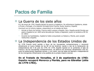 Pactos de Familia
   La Guerra de los siete años
    El 2 de enero de 1762, España declaró la guerra a Inglaterra. Se enfrentaron Inglaterra, aliada
    a Prusia y Portugal, y la coalición formada entre Francia, Rusia, Austria y España.
    Concluyó con la victoria inglesa y desembocó en el tratado de París:
        Acorde al Pacto de Familia, Francia cedió Luisiana a España. Pero, España perdió Florida que
         pasó a Inglaterra (en 1802 sería devuelta por Godoy a Napoleón, quien la vendería a EE UU
         en 1803)
        Durante las hostilidades, Inglaterra había conquistado La Habana y Manila, pero aceptó
         restituirlas a España.

   La Independencia de los Estados Unidos de
    En 1778 Francia tomó partido a favor de los insurgentes norteamericanos y reconoció
    oficialmente al nuevo Estado de los EE UU de América, nacido a raíz de la Declaración de
    Independencia del 4 de julio de 1776. En 1779, España ingresó en la contienda al lado de
    Francia y de los insurgentes norteamericanos. Se abstuvo de reconocer oficialmente a EE UU,
    pues los gobernantes españoles temían, y con razón, que las ideas de libertad e independencia
    de los insurgentes influenciaran a los pueblos de su propio imperio colonial.


    En el Tratado de Versalles, el 3 de septiembre de 1783:
    España recuperó Menorca y Florida, pero no Gibraltar (sitio
    de 1779-1782).
 