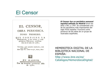 El Censor
               El Censor fue un periódico semanal
               español editado en Madrid entre los
               años 1781 y 1787. Es considerado uno
               de los periódicos más importantes del
               siglo XVIII español. Funcionó como
               portavoz de las ideas de un grupo de
               ilustrados españoles.




            HEMEROTECA DIGITAL DE LA
            BIBLIOTECA NACIONAL DE
            ESPAÑA:
            http://www.bne.es/es/
            Catalogos/HemerotecaDigital/
 