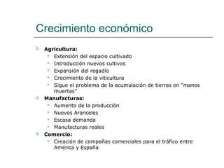 Crecimiento económico
   Agricultura:
      Extensión del espacio cultivado

      Introducción nuevos cultivos

      Expansión del regadío

      Crecimiento de la viticultura

      Sigue el problema de la acumulación de tierras en “manos
       muertas”
   Manufacturas:
      Aumento de la producción

      Nuevos Aranceles

      Escasa demanda

      Manufacturas reales

   Comercio:
      Creación de compañas comerciales para el tráfico entre
       América y España
 