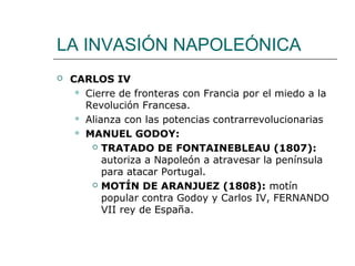 LA INVASIÓN NAPOLEÓNICA
   CARLOS IV
      Cierre de fronteras con Francia por el miedo a la
       Revolución Francesa.
      Alianza con las potencias contrarrevolucionarias

      MANUEL GODOY:

         TRATADO DE FONTAINEBLEAU (1807):

           autoriza a Napoleón a atravesar la península
           para atacar Portugal.
         MOTÍN DE ARANJUEZ (1808): motín

           popular contra Godoy y Carlos IV, FERNANDO
           VII rey de España.
 